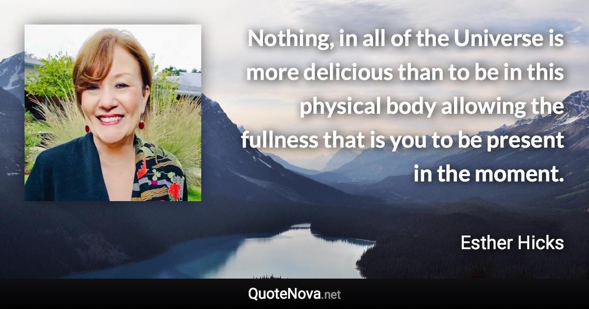 Nothing, in all of the Universe is more delicious than to be in this physical body allowing the fullness that is you to be present in the moment. - Esther Hicks quote