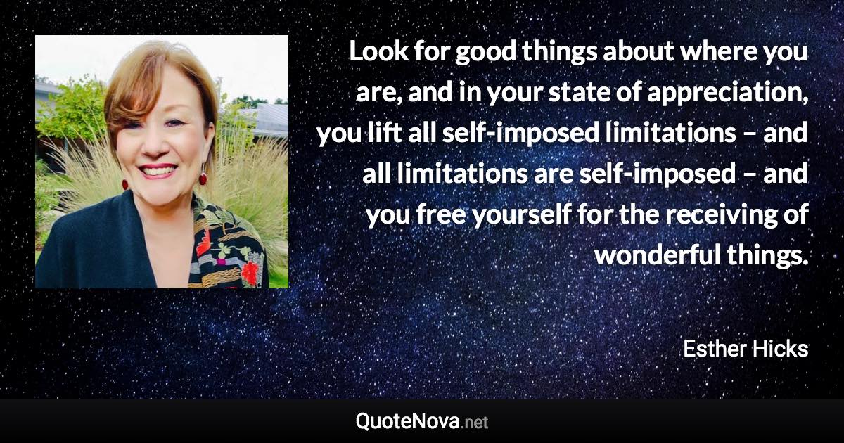 Look for good things about where you are, and in your state of appreciation, you lift all self-imposed limitations – and all limitations are self-imposed – and you free yourself for the receiving of wonderful things. - Esther Hicks quote