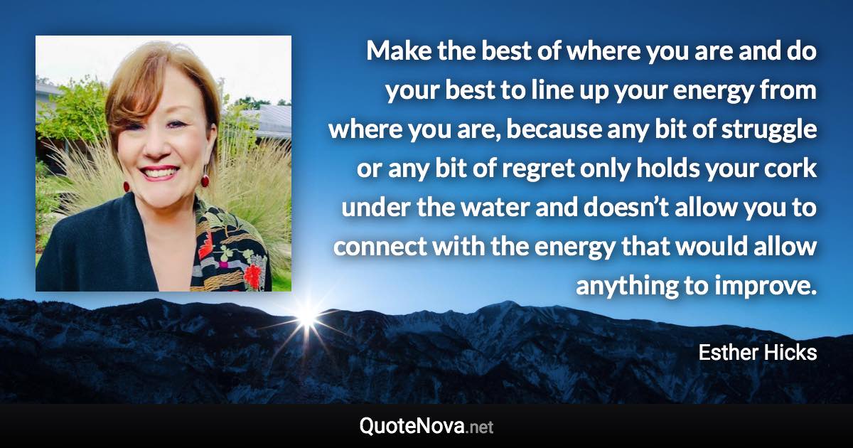 Make the best of where you are and do your best to line up your energy from where you are, because any bit of struggle or any bit of regret only holds your cork under the water and doesn’t allow you to connect with the energy that would allow anything to improve. - Esther Hicks quote