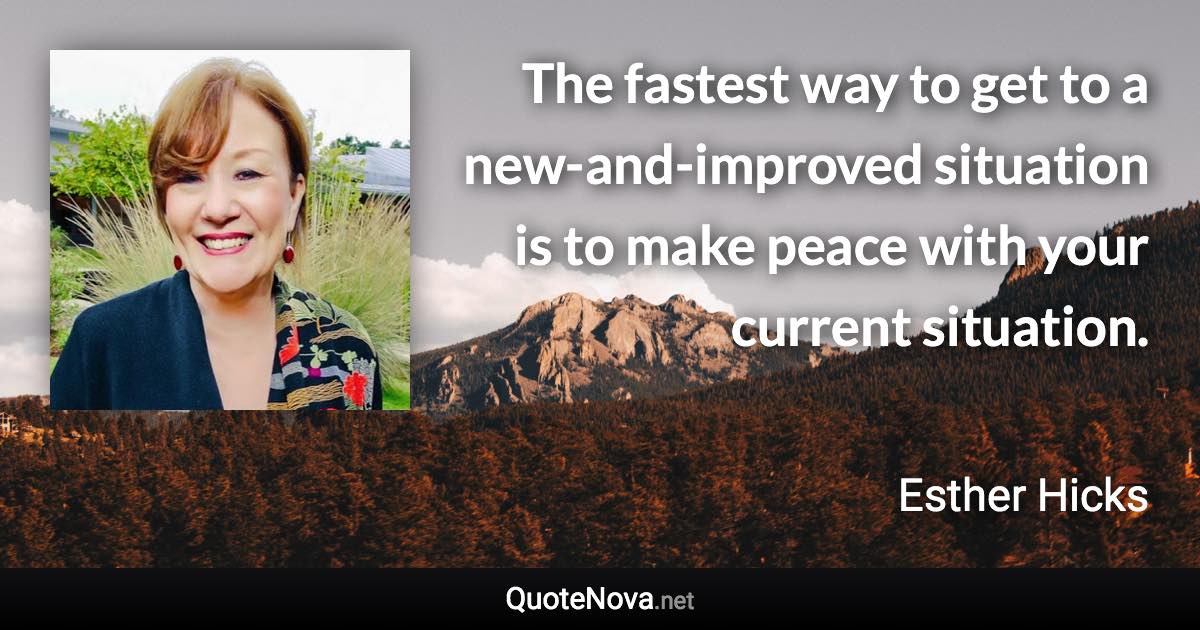 The fastest way to get to a new-and-improved situation is to make peace with your current situation. - Esther Hicks quote