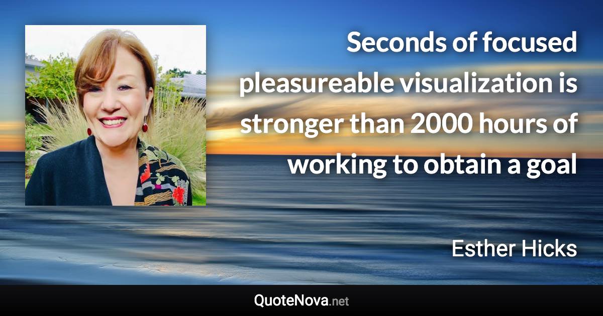 Seconds of focused pleasureable visualization is stronger than 2000 hours of working to obtain a goal - Esther Hicks quote