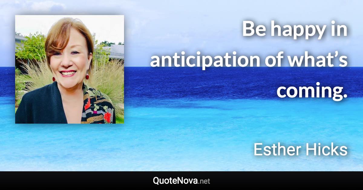 Be happy in anticipation of what’s coming. - Esther Hicks quote