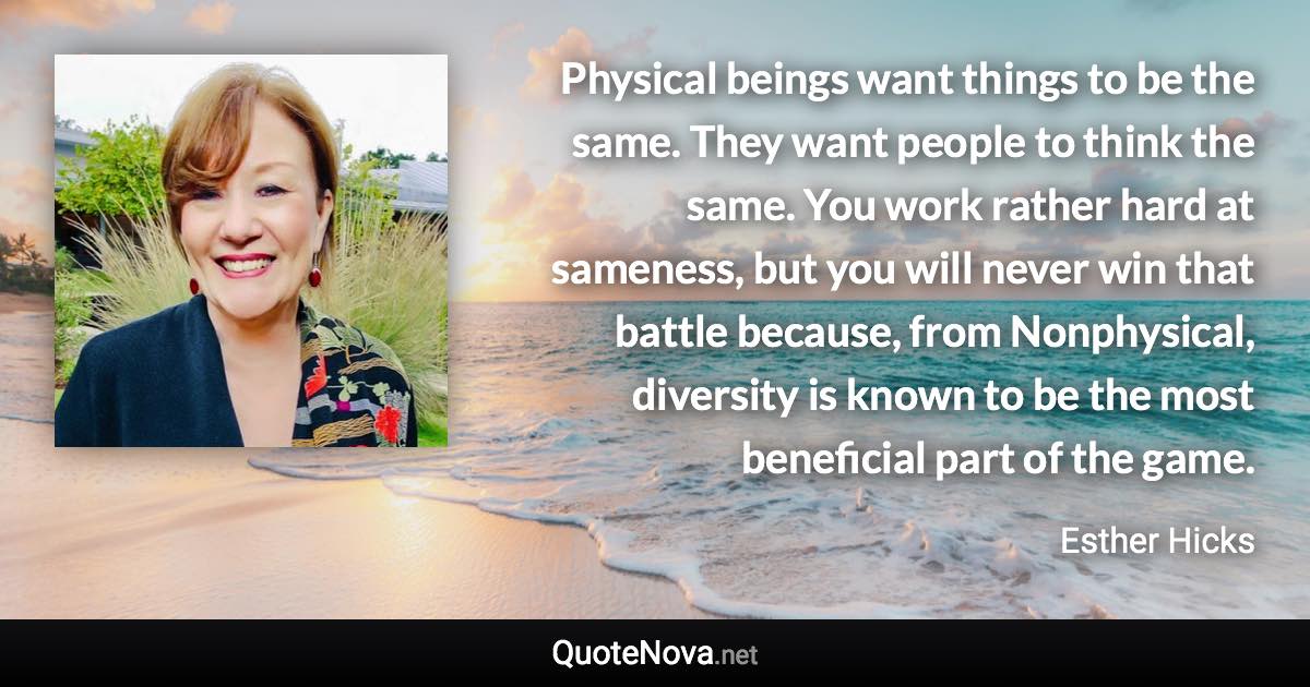 Physical beings want things to be the same. They want people to think the same. You work rather hard at sameness, but you will never win that battle because, from Nonphysical, diversity is known to be the most beneficial part of the game. - Esther Hicks quote