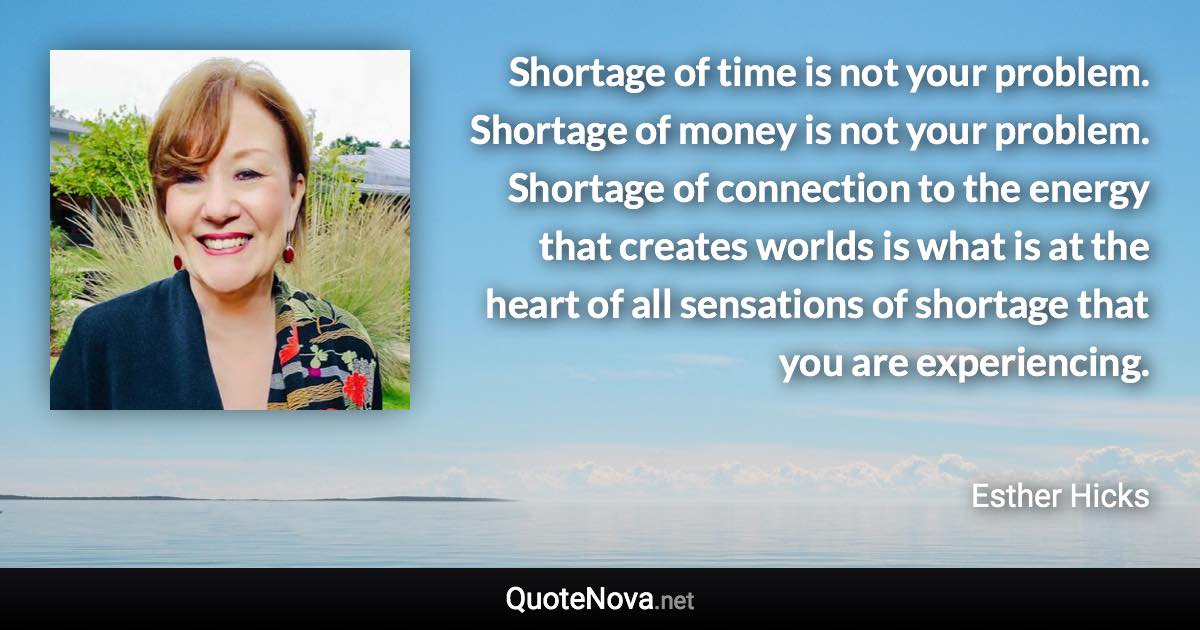 Shortage of time is not your problem. Shortage of money is not your problem. Shortage of connection to the energy that creates worlds is what is at the heart of all sensations of shortage that you are experiencing. - Esther Hicks quote