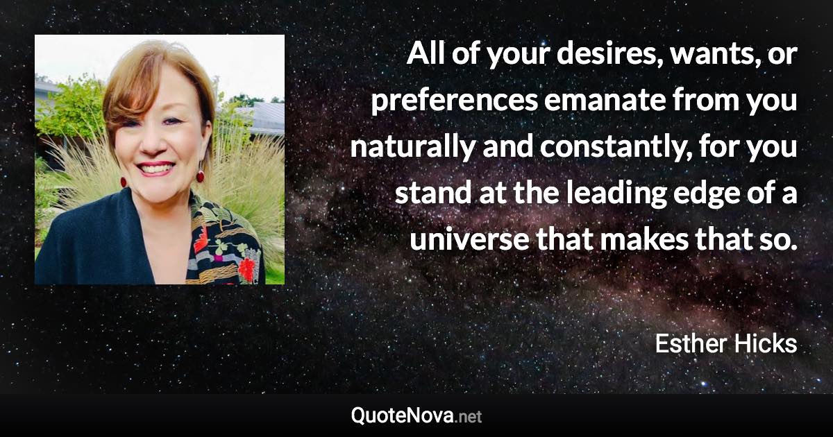 All of your desires, wants, or preferences emanate from you naturally and constantly, for you stand at the leading edge of a universe that makes that so. - Esther Hicks quote
