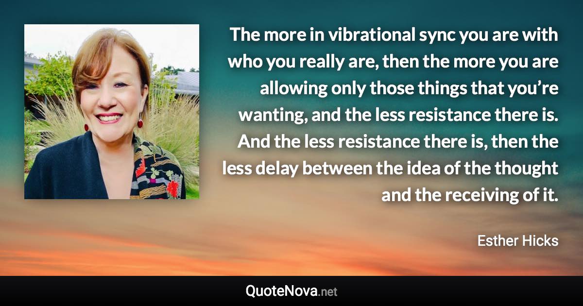 The more in vibrational sync you are with who you really are, then the more you are allowing only those things that you’re wanting, and the less resistance there is. And the less resistance there is, then the less delay between the idea of the thought and the receiving of it. - Esther Hicks quote