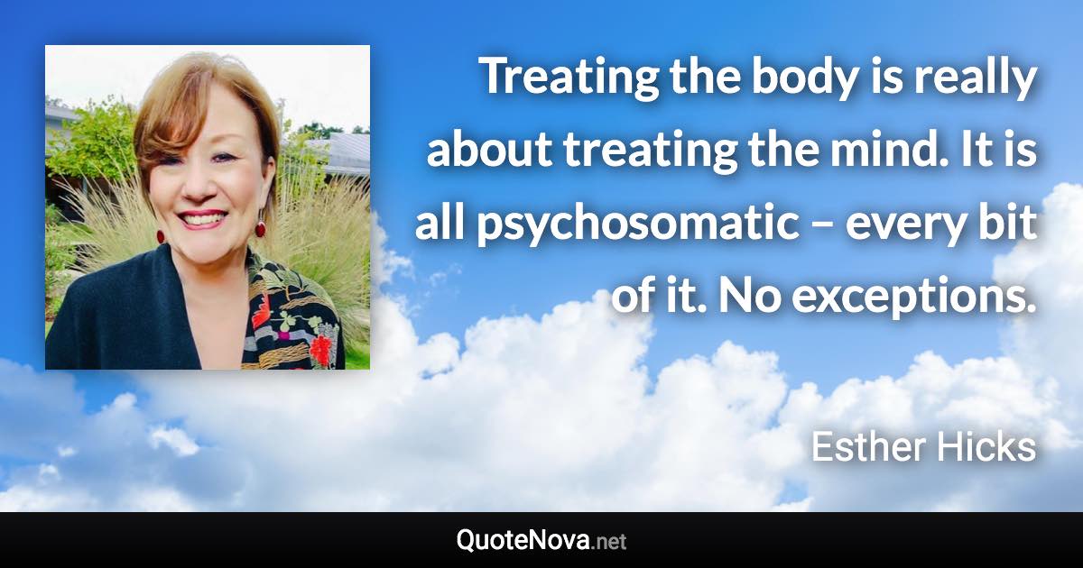 Treating the body is really about treating the mind. It is all psychosomatic – every bit of it. No exceptions. - Esther Hicks quote