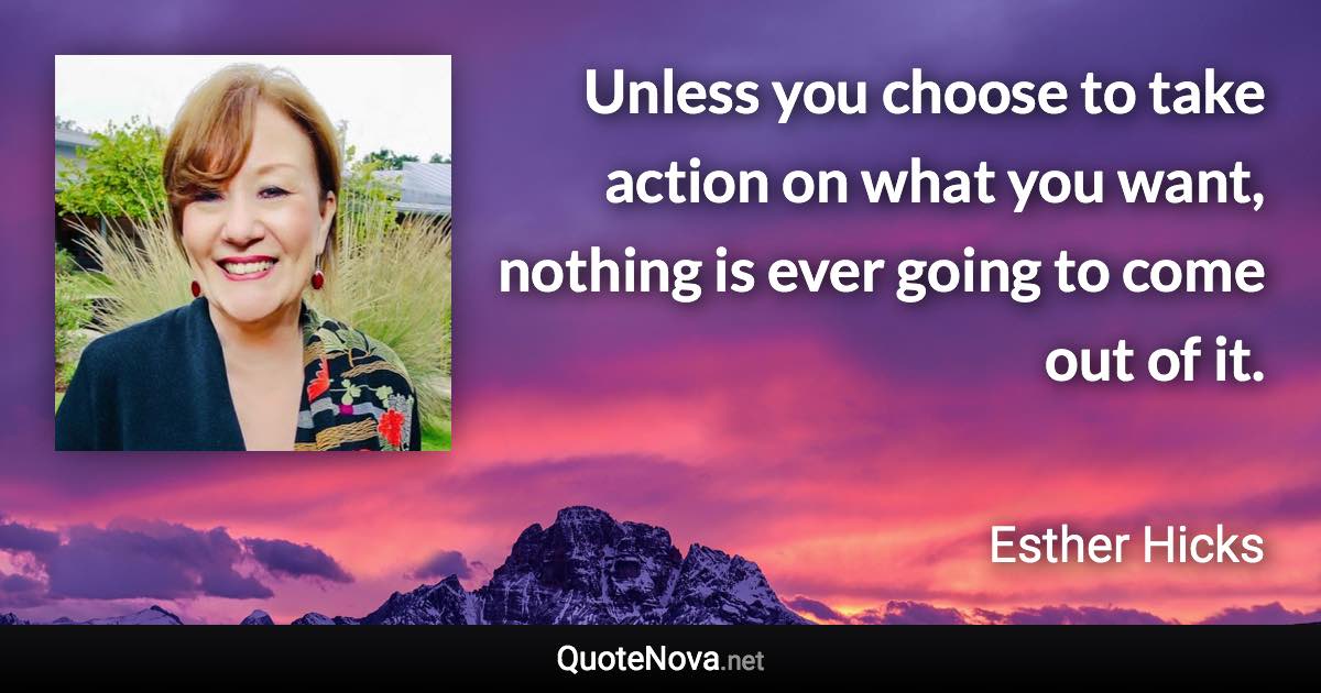 Unless you choose to take action on what you want, nothing is ever going to come out of it. - Esther Hicks quote