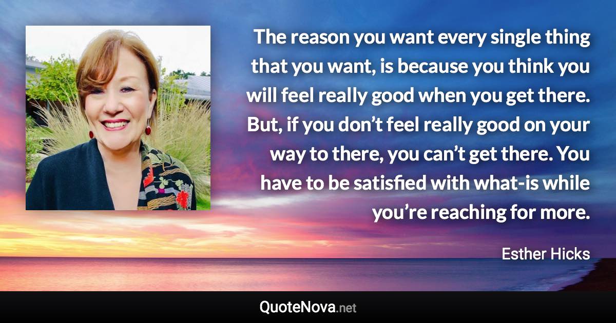 The reason you want every single thing that you want, is because you think you will feel really good when you get there. But, if you don’t feel really good on your way to there, you can’t get there. You have to be satisfied with what-is while you’re reaching for more. - Esther Hicks quote