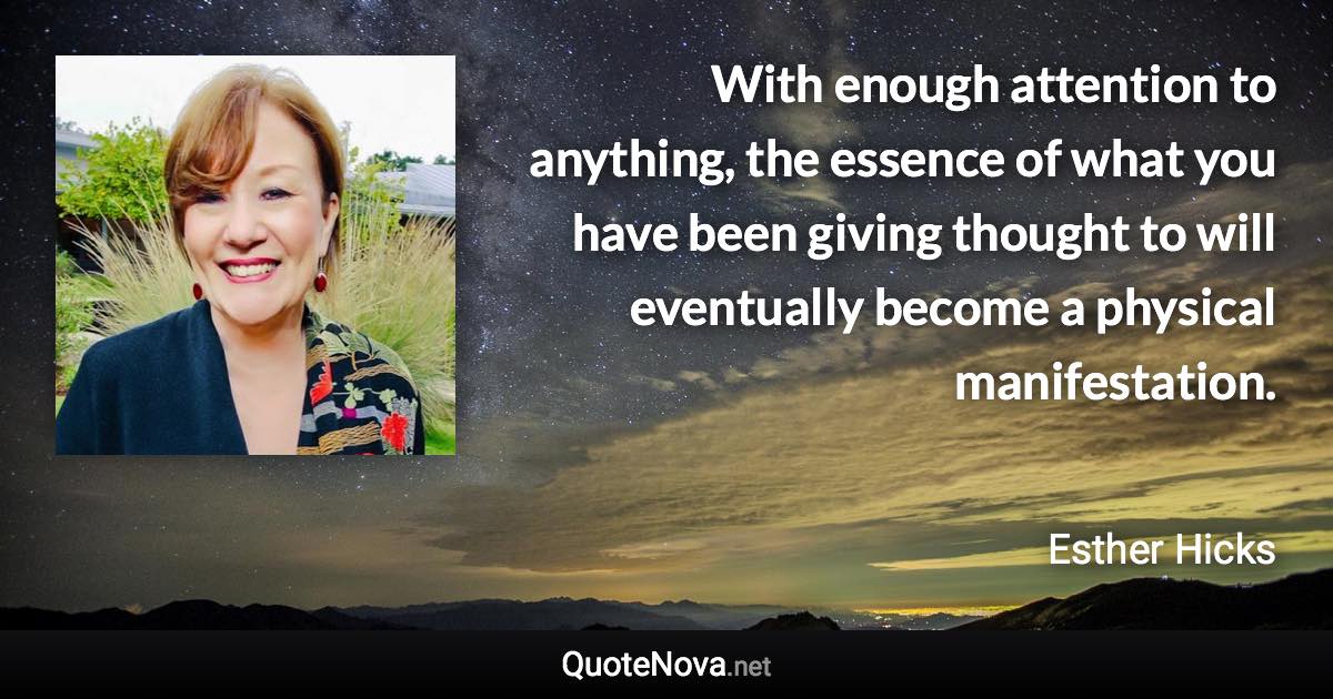 With enough attention to anything, the essence of what you have been giving thought to will eventually become a physical manifestation. - Esther Hicks quote