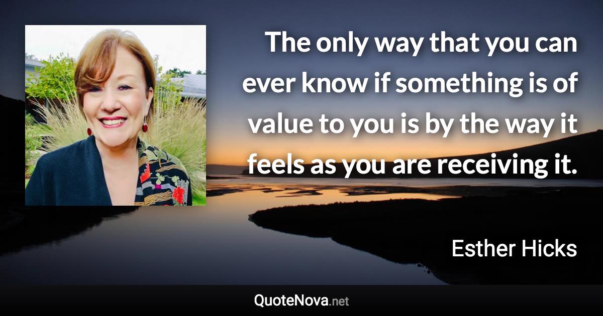 The only way that you can ever know if something is of value to you is by the way it feels as you are receiving it. - Esther Hicks quote