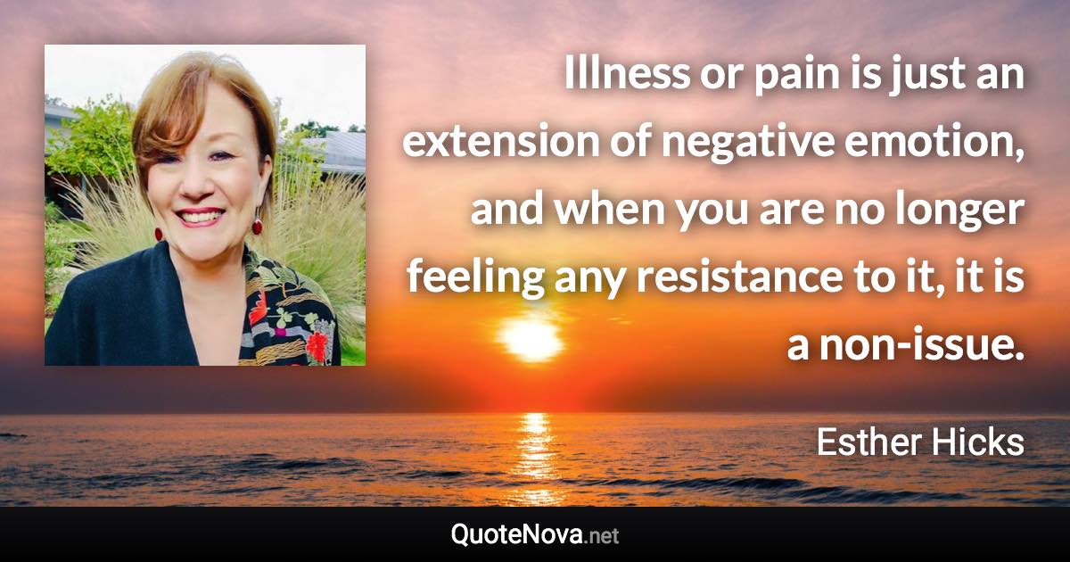 Illness or pain is just an extension of negative emotion, and when you are no longer feeling any resistance to it, it is a non-issue. - Esther Hicks quote