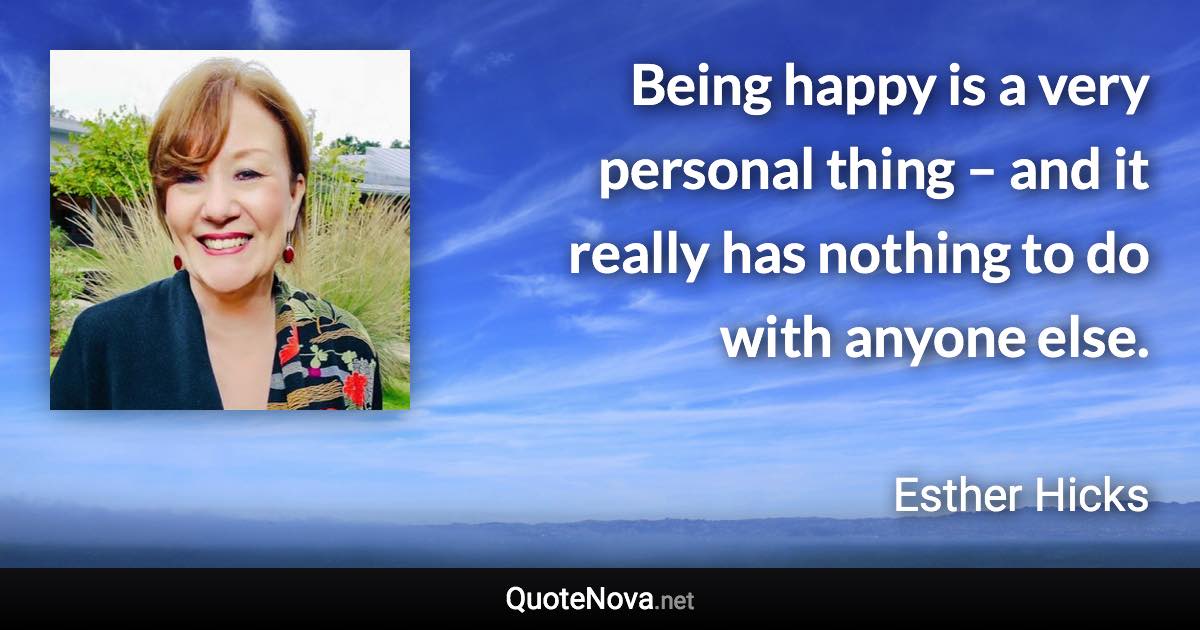 Being happy is a very personal thing – and it really has nothing to do with anyone else. - Esther Hicks quote