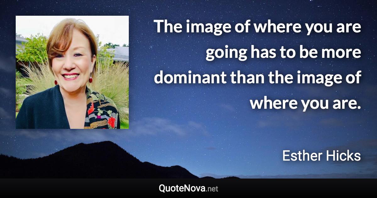 The image of where you are going has to be more dominant than the image of where you are. - Esther Hicks quote