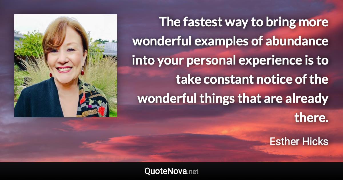 The fastest way to bring more wonderful examples of abundance into your personal experience is to take constant notice of the wonderful things that are already there. - Esther Hicks quote