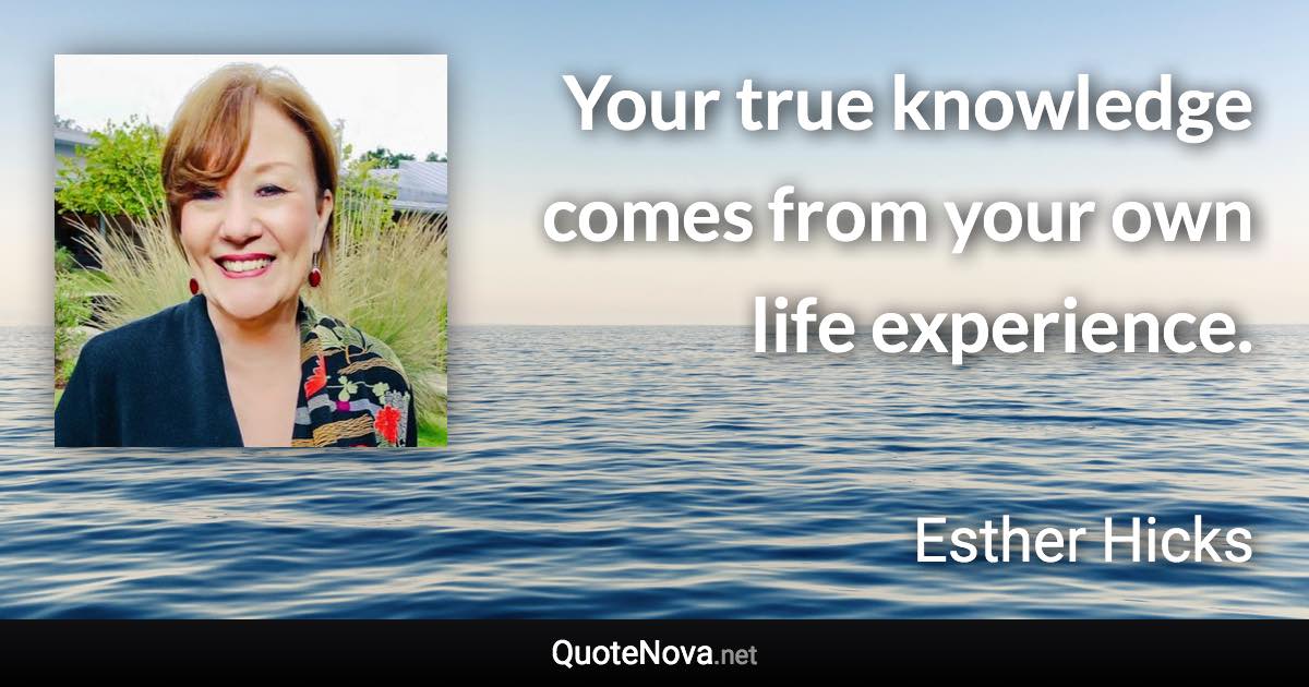 Your true knowledge comes from your own life experience. - Esther Hicks quote