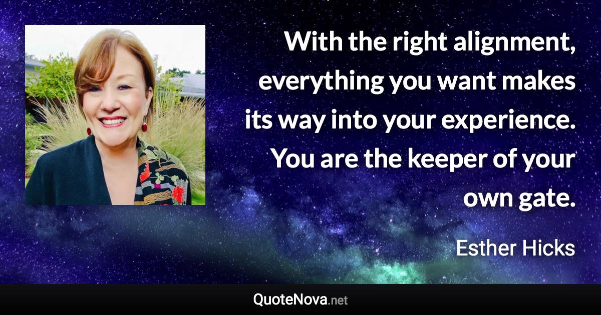 With the right alignment, everything you want makes its way into your experience. You are the keeper of your own gate. - Esther Hicks quote