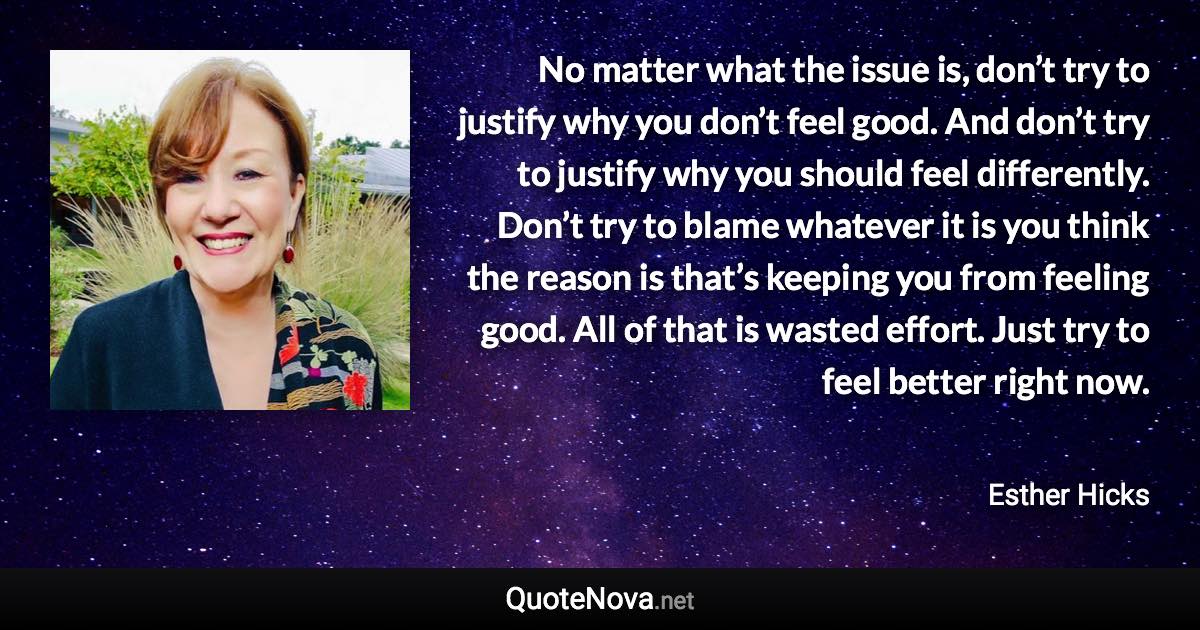 No matter what the issue is, don’t try to justify why you don’t feel good. And don’t try to justify why you should feel differently. Don’t try to blame whatever it is you think the reason is that’s keeping you from feeling good. All of that is wasted effort. Just try to feel better right now. - Esther Hicks quote