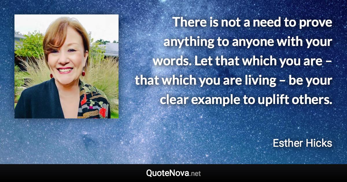 There is not a need to prove anything to anyone with your words. Let that which you are – that which you are living – be your clear example to uplift others. - Esther Hicks quote