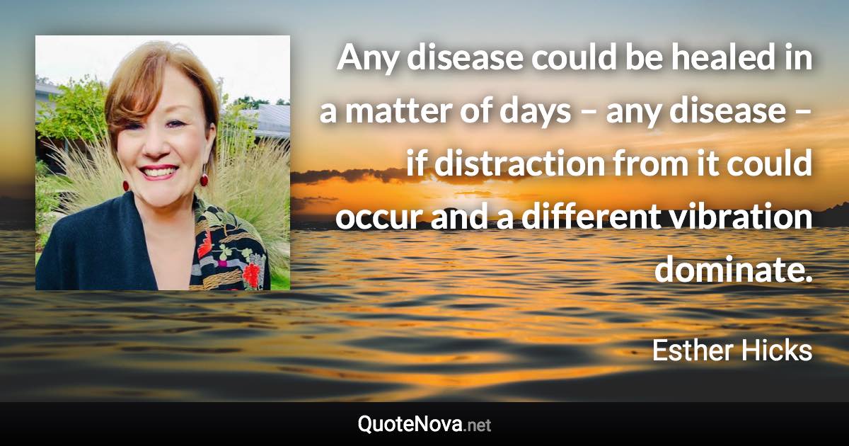 Any disease could be healed in a matter of days – any disease – if distraction from it could occur and a different vibration dominate. - Esther Hicks quote