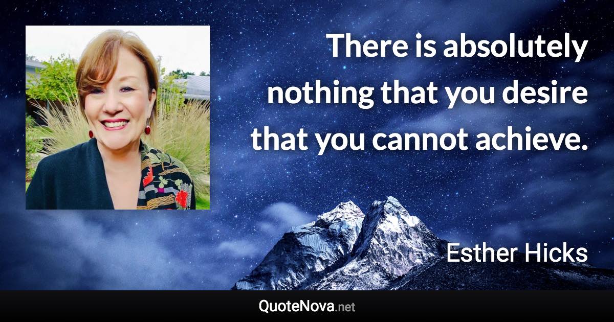 There is absolutely nothing that you desire that you cannot achieve. - Esther Hicks quote