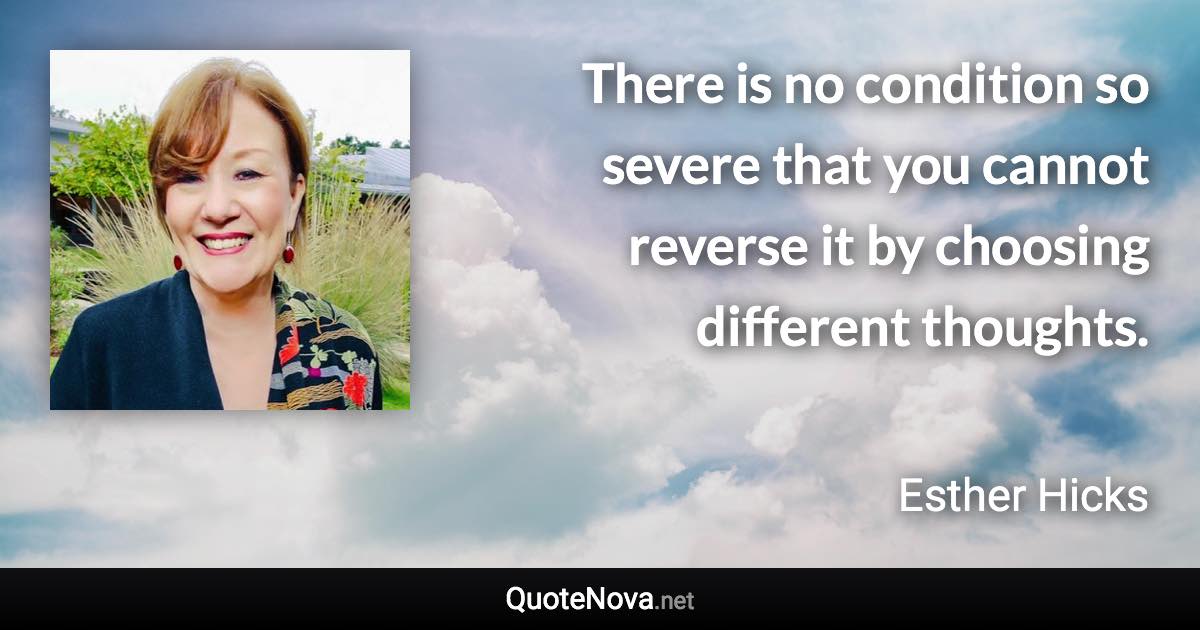 There is no condition so severe that you cannot reverse it by choosing different thoughts. - Esther Hicks quote