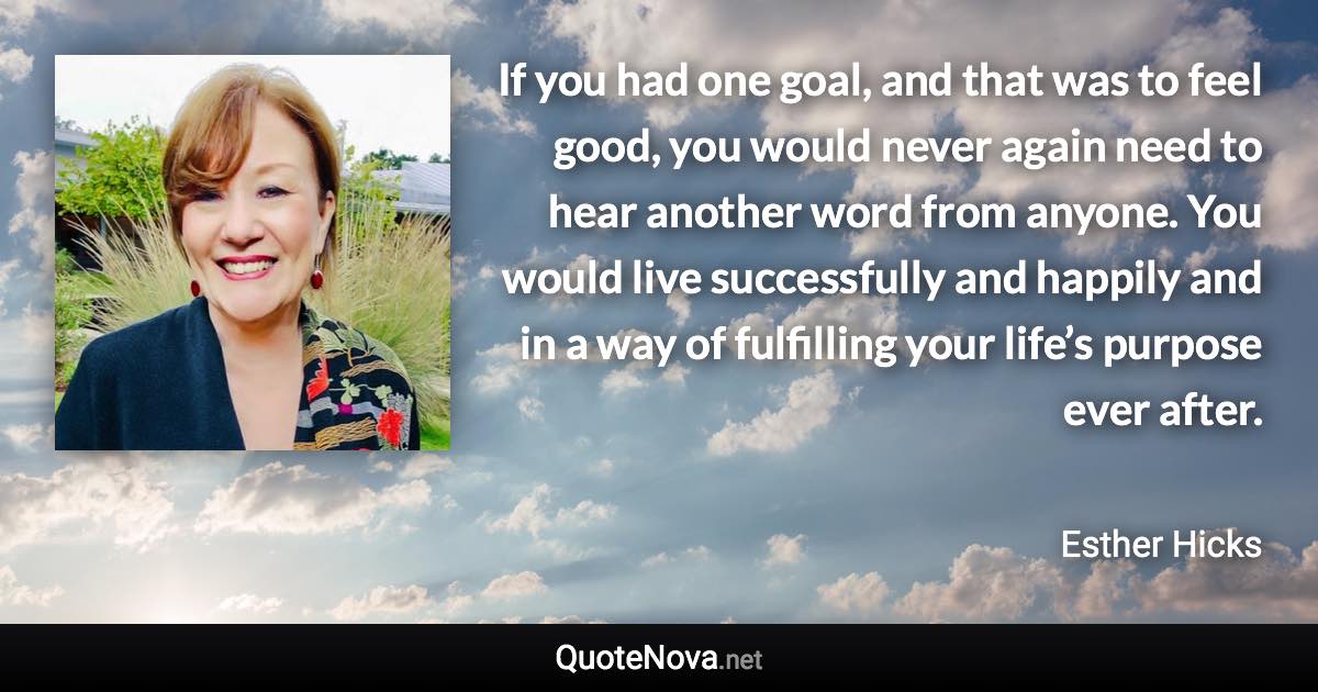 If you had one goal, and that was to feel good, you would never again need to hear another word from anyone. You would live successfully and happily and in a way of fulfilling your life’s purpose ever after. - Esther Hicks quote