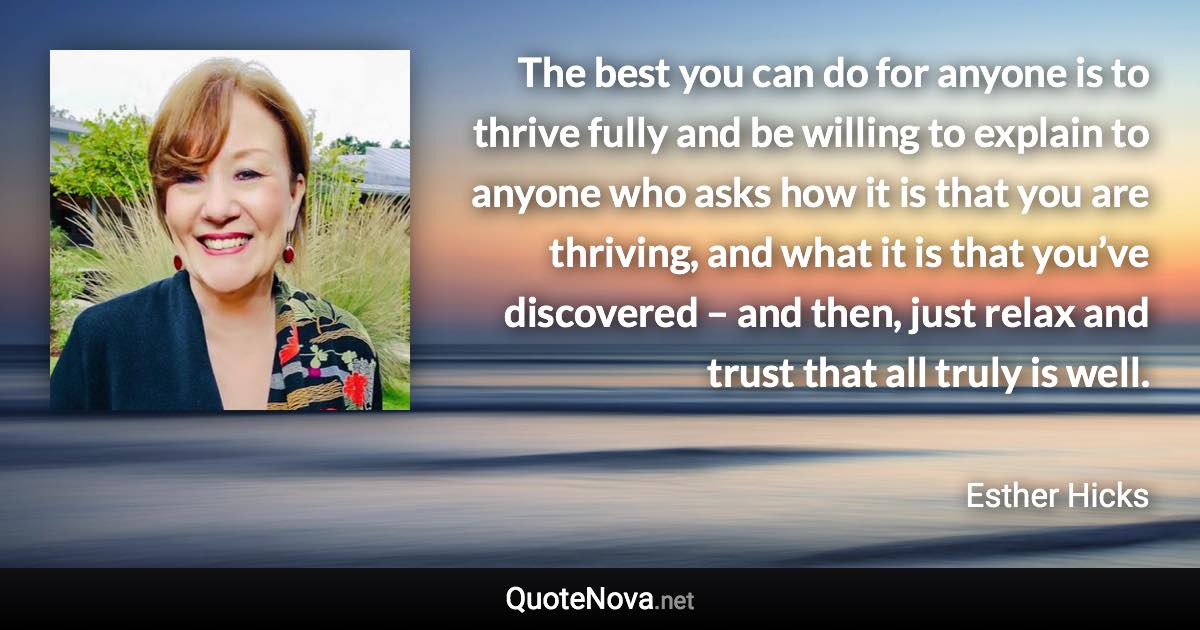 The best you can do for anyone is to thrive fully and be willing to explain to anyone who asks how it is that you are thriving, and what it is that you’ve discovered – and then, just relax and trust that all truly is well. - Esther Hicks quote