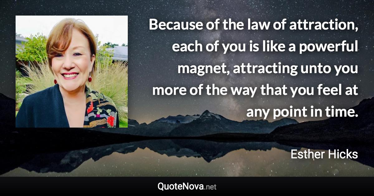 Because of the law of attraction, each of you is like a powerful magnet, attracting unto you more of the way that you feel at any point in time. - Esther Hicks quote