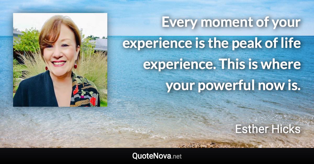 Every moment of your experience is the peak of life experience. This is where your powerful now is. - Esther Hicks quote