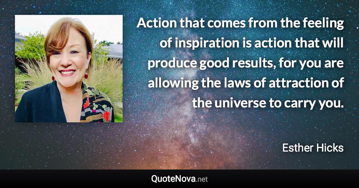 Action that comes from the feeling of inspiration is action that will produce good results, for you are allowing the laws of attraction of the universe to carry you. - Esther Hicks quote