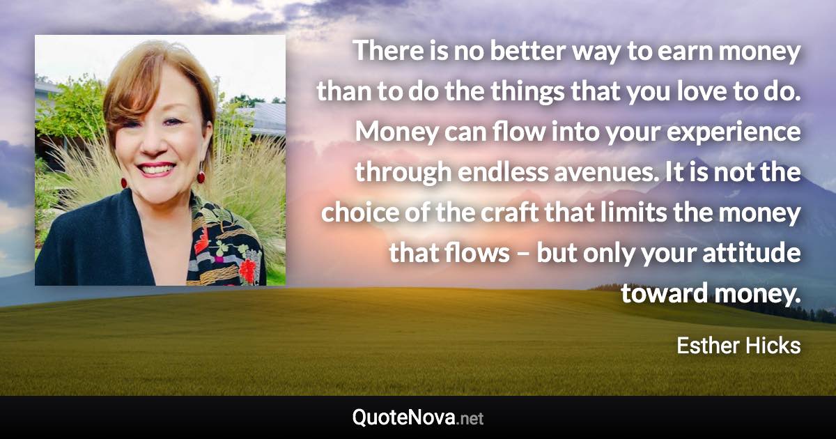 There is no better way to earn money than to do the things that you love to do. Money can flow into your experience through endless avenues. It is not the choice of the craft that limits the money that flows – but only your attitude toward money. - Esther Hicks quote