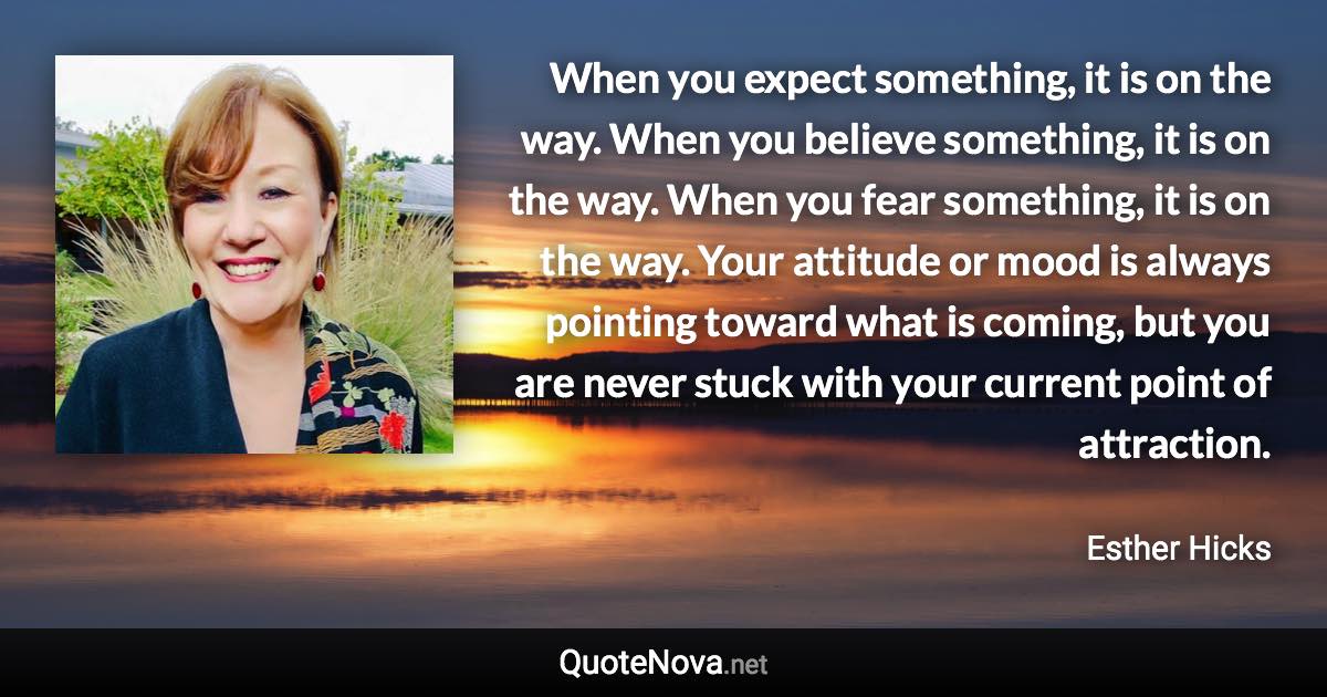 When you expect something, it is on the way. When you believe something, it is on the way. When you fear something, it is on the way. Your attitude or mood is always pointing toward what is coming, but you are never stuck with your current point of attraction. - Esther Hicks quote