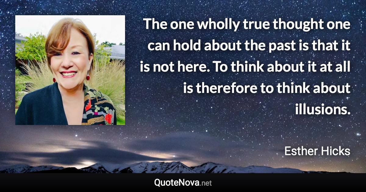 The one wholly true thought one can hold about the past is that it is not here. To think about it at all is therefore to think about illusions. - Esther Hicks quote