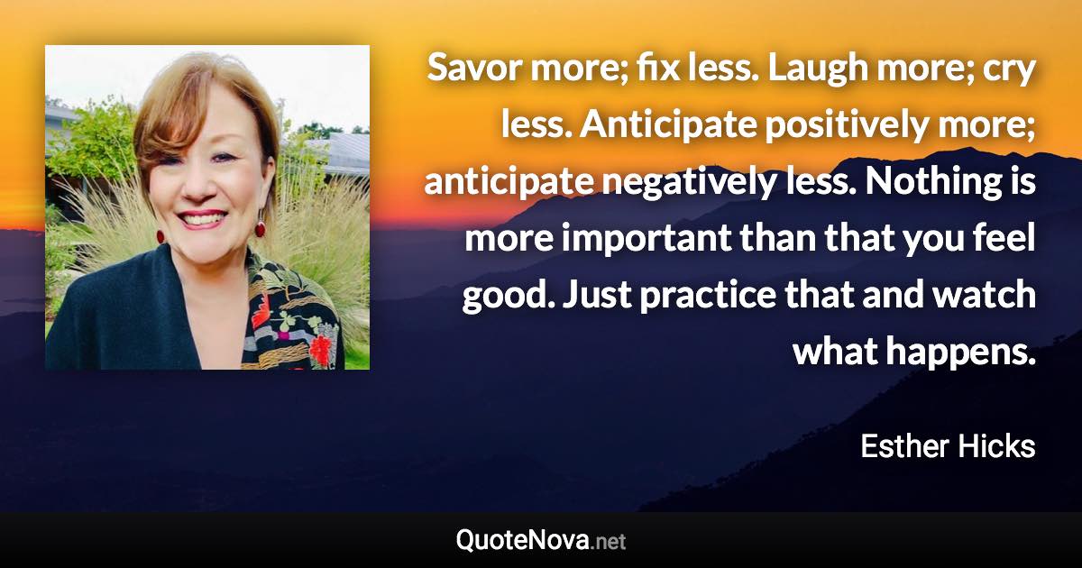 Savor more; fix less. Laugh more; cry less. Anticipate positively more; anticipate negatively less. Nothing is more important than that you feel good. Just practice that and watch what happens. - Esther Hicks quote