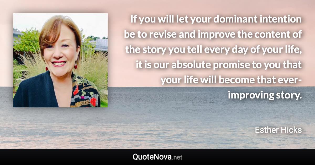 If you will let your dominant intention be to revise and improve the content of the story you tell every day of your life, it is our absolute promise to you that your life will become that ever-improving story. - Esther Hicks quote