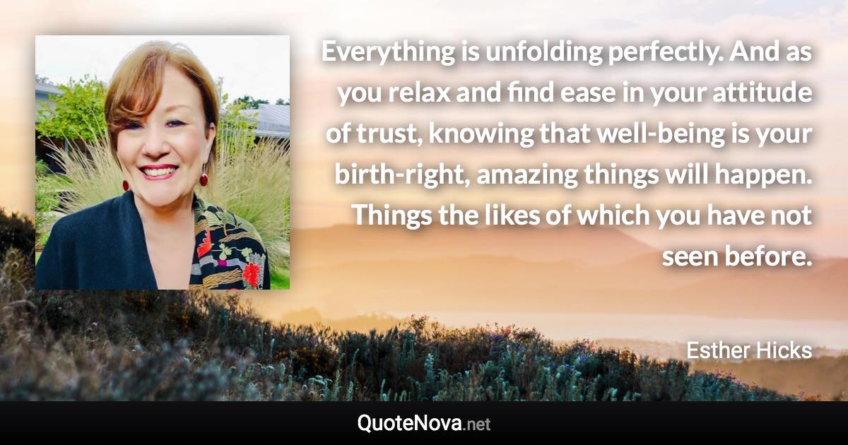 Everything is unfolding perfectly. And as you relax and find ease in your attitude of trust, knowing that well-being is your birth-right, amazing things will happen. Things the likes of which you have not seen before. - Esther Hicks quote