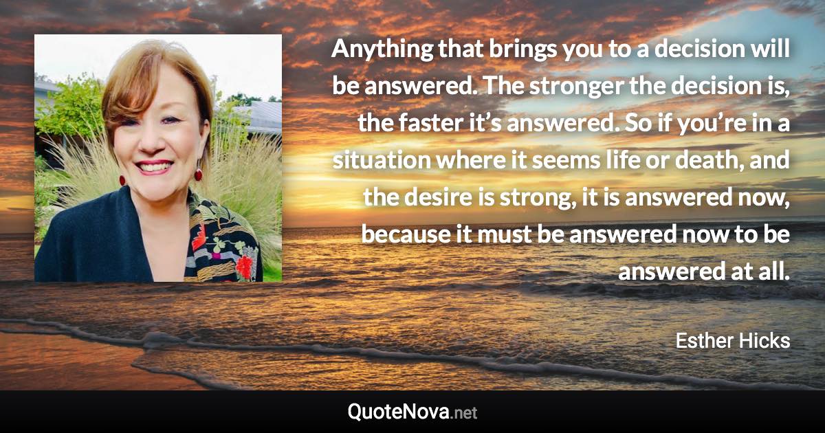 Anything that brings you to a decision will be answered. The stronger the decision is, the faster it’s answered. So if you’re in a situation where it seems life or death, and the desire is strong, it is answered now, because it must be answered now to be answered at all. - Esther Hicks quote