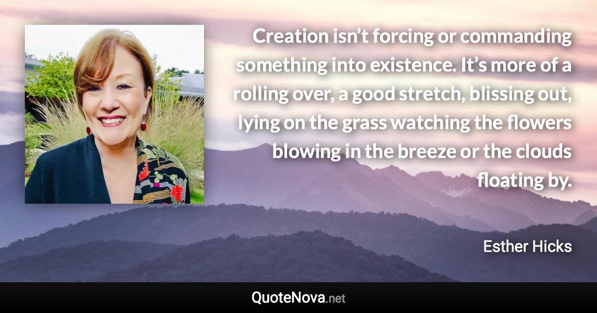 Creation isn’t forcing or commanding something into existence. It’s more of a rolling over, a good stretch, blissing out, lying on the grass watching the flowers blowing in the breeze or the clouds floating by. - Esther Hicks quote