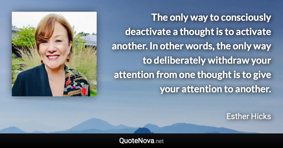 The only way to consciously deactivate a thought is to activate another. In other words, the only way to deliberately withdraw your attention from one thought is to give your attention to another. - Esther Hicks quote