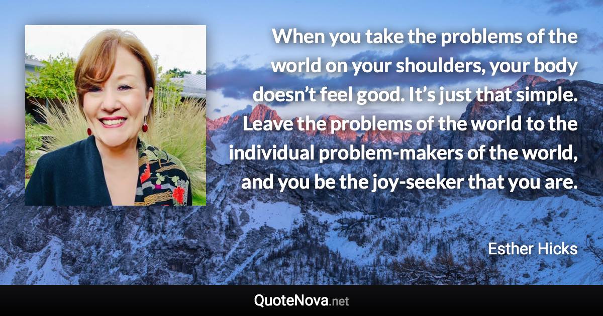 When you take the problems of the world on your shoulders, your body doesn’t feel good. It’s just that simple. Leave the problems of the world to the individual problem-makers of the world, and you be the joy-seeker that you are. - Esther Hicks quote