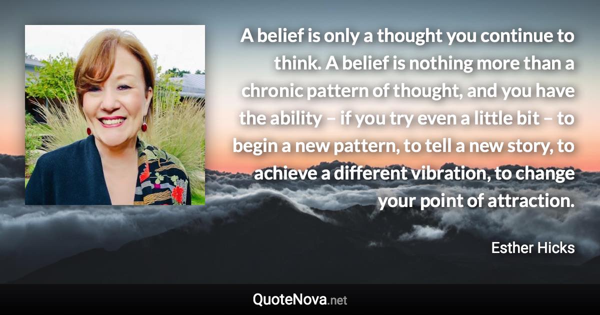 A belief is only a thought you continue to think. A belief is nothing more than a chronic pattern of thought, and you have the ability – if you try even a little bit – to begin a new pattern, to tell a new story, to achieve a different vibration, to change your point of attraction. - Esther Hicks quote