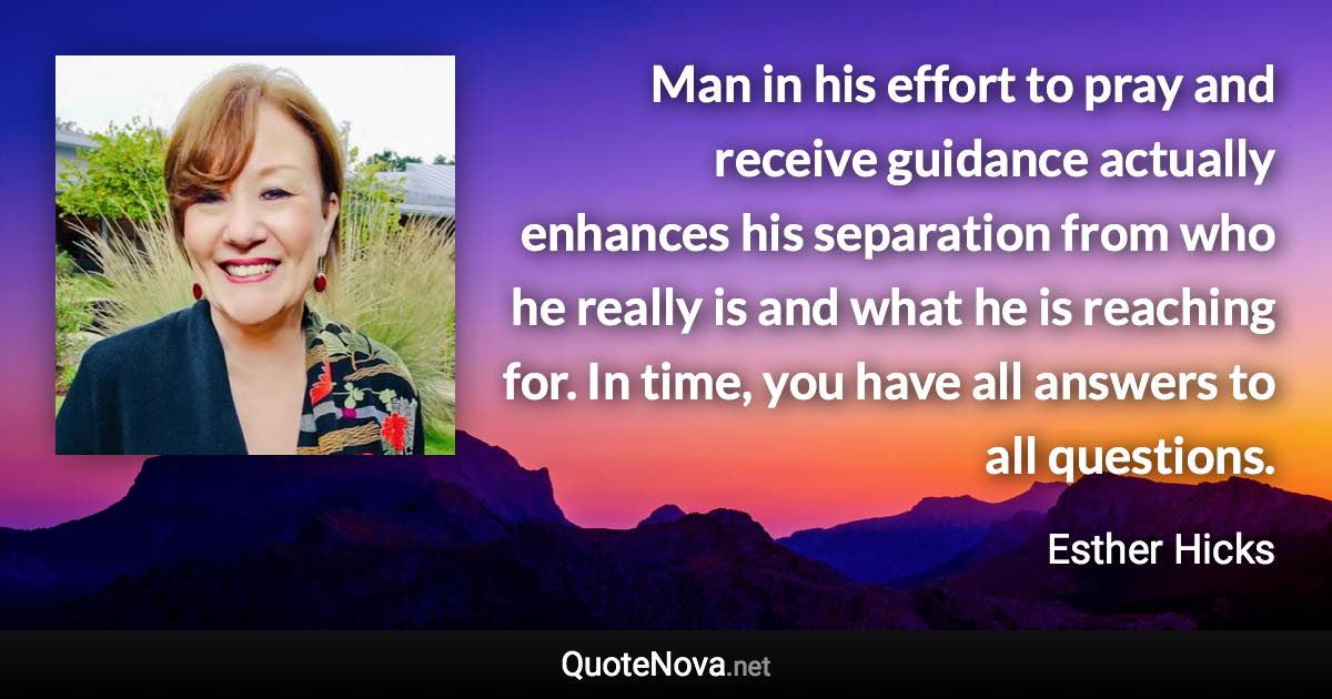 Man in his effort to pray and receive guidance actually enhances his separation from who he really is and what he is reaching for. In time, you have all answers to all questions. - Esther Hicks quote