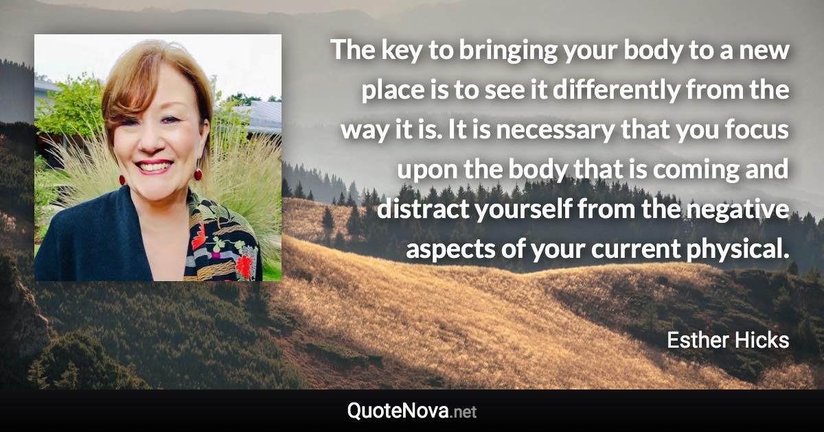 The key to bringing your body to a new place is to see it differently from the way it is. It is necessary that you focus upon the body that is coming and distract yourself from the negative aspects of your current physical. - Esther Hicks quote