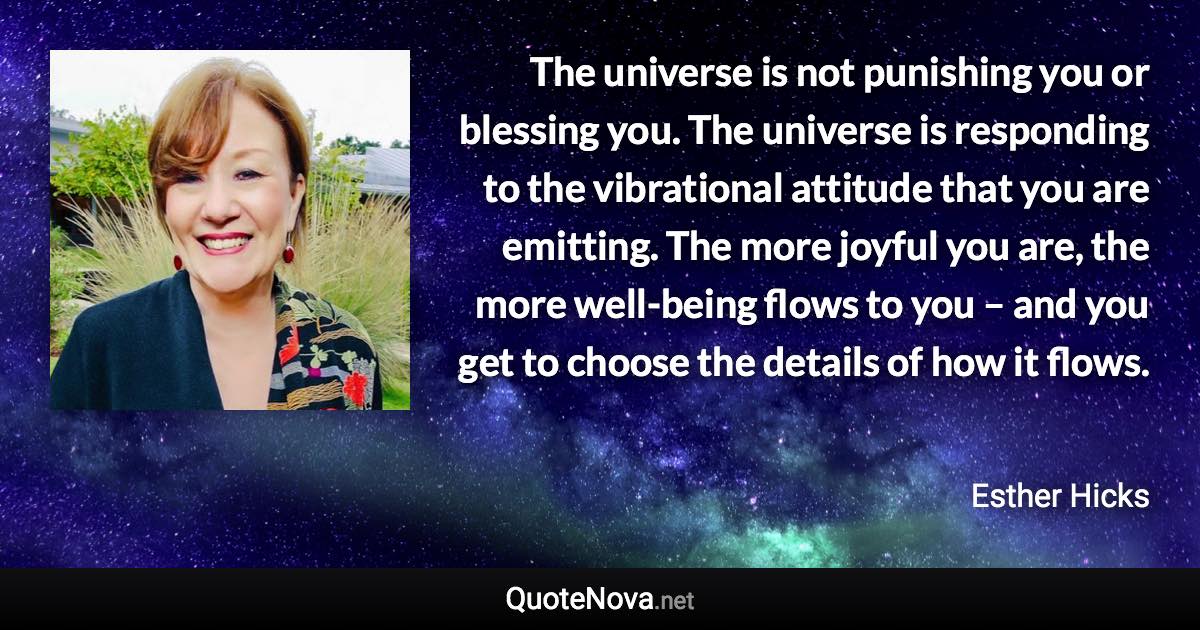 The universe is not punishing you or blessing you. The universe is responding to the vibrational attitude that you are emitting. The more joyful you are, the more well-being flows to you – and you get to choose the details of how it flows. - Esther Hicks quote