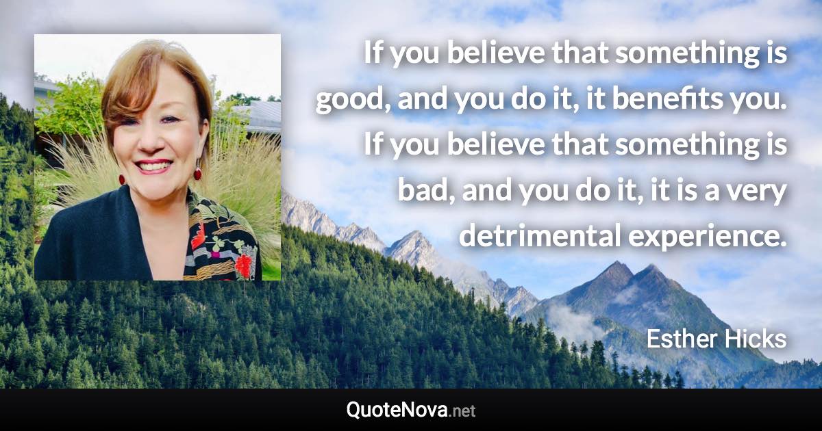 If you believe that something is good, and you do it, it benefits you. If you believe that something is bad, and you do it, it is a very detrimental experience. - Esther Hicks quote