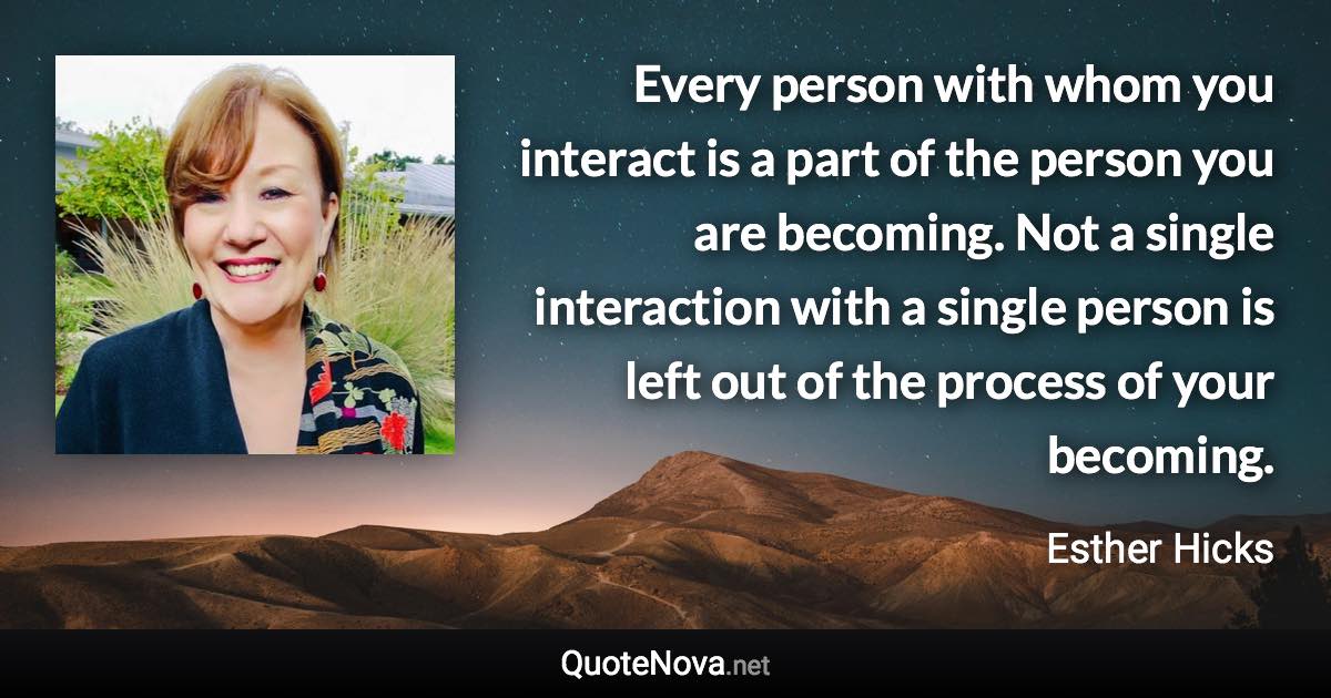 Every person with whom you interact is a part of the person you are becoming. Not a single interaction with a single person is left out of the process of your becoming. - Esther Hicks quote