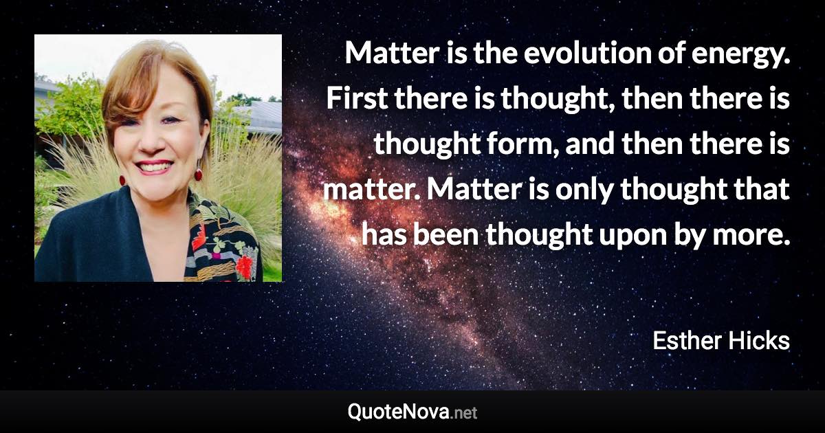 Matter is the evolution of energy. First there is thought, then there is thought form, and then there is matter. Matter is only thought that has been thought upon by more. - Esther Hicks quote