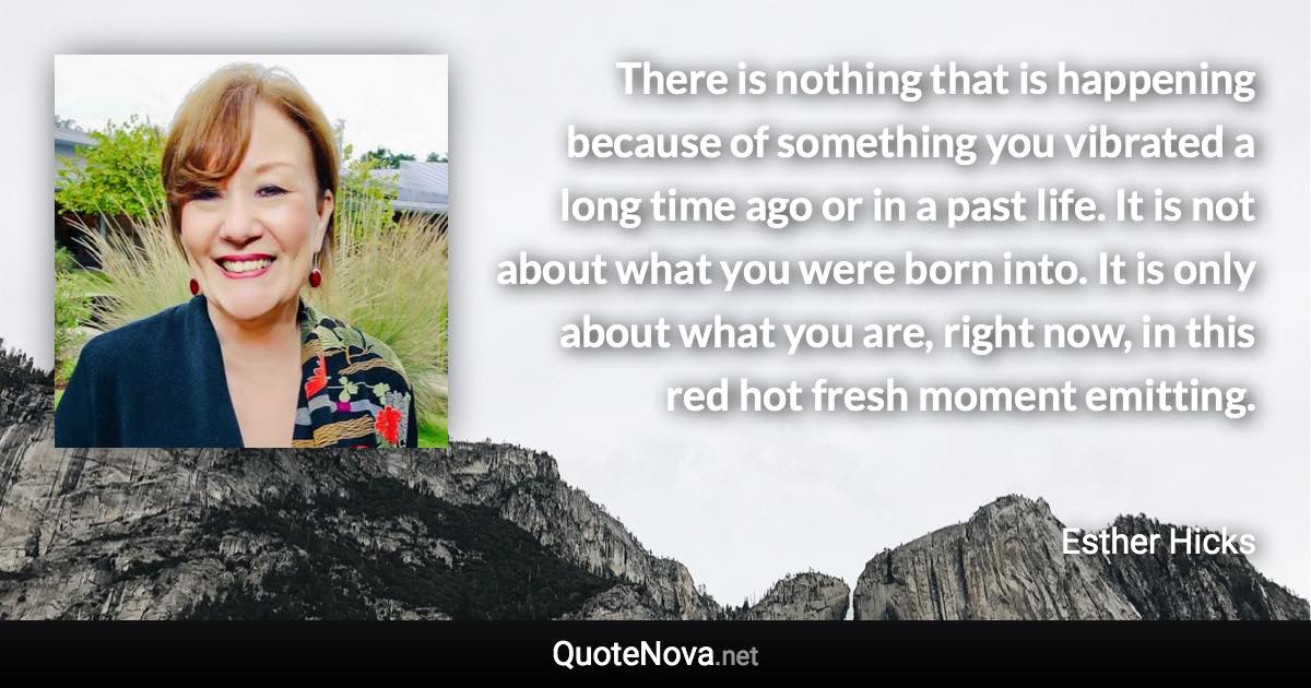 There is nothing that is happening because of something you vibrated a long time ago or in a past life. It is not about what you were born into. It is only about what you are, right now, in this red hot fresh moment emitting. - Esther Hicks quote