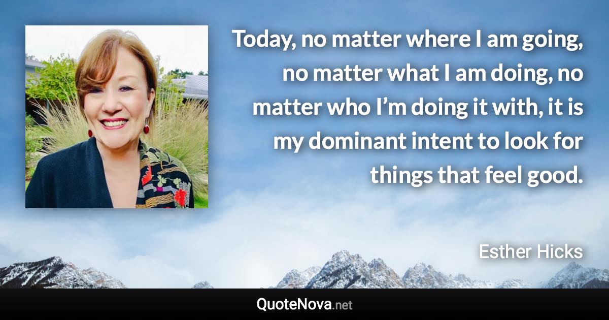 Today, no matter where I am going, no matter what I am doing, no matter who I’m doing it with, it is my dominant intent to look for things that feel good. - Esther Hicks quote